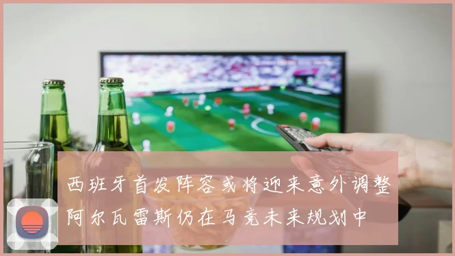 西班牙首发阵容或将迎来意外调整阿尔瓦雷斯仍在马竞未来规划中