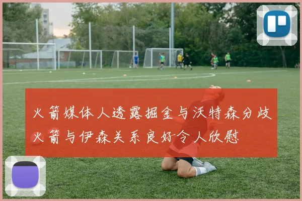 火箭媒体人透露掘金与沃特森分歧火箭与伊森关系良好令人欣慰