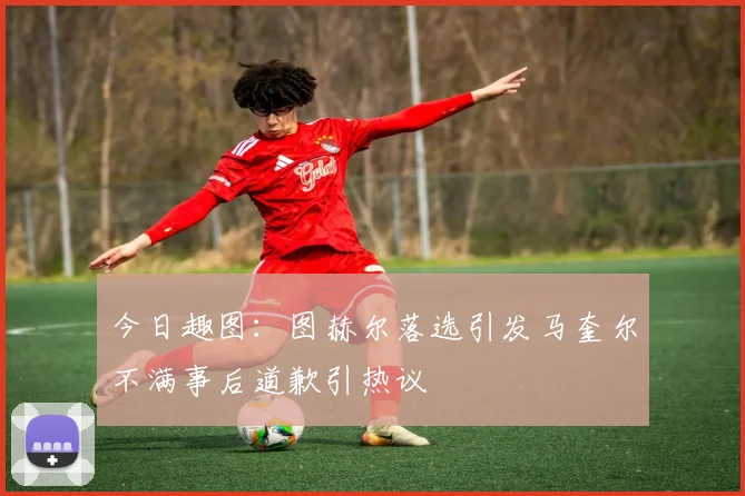 今日趣图：图赫尔落选引发马奎尔不满事后道歉引热议
