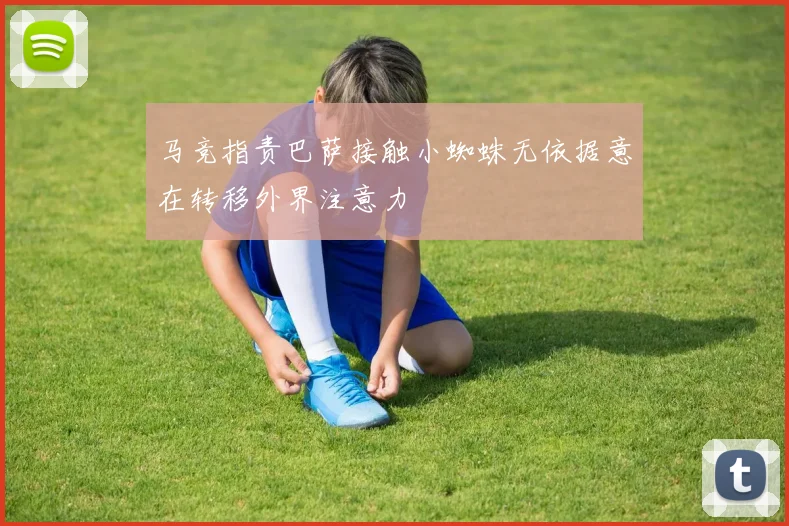 马竞指责巴萨接触小蜘蛛无依据意在转移外界注意力