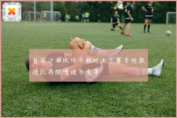 昔日沙滩玩伴今朝对决下赛季伦敦德比再续情谊与竞争