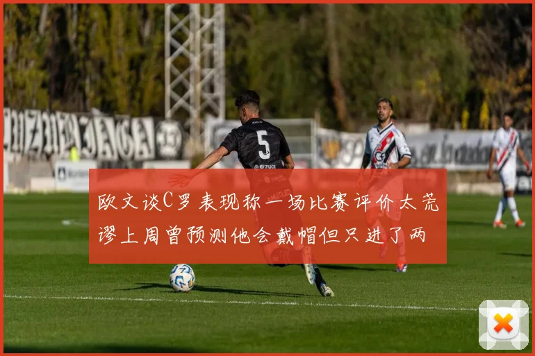 欧文谈C罗表现称一场比赛评价太荒谬上周曾预测他会戴帽但只进了两个球
