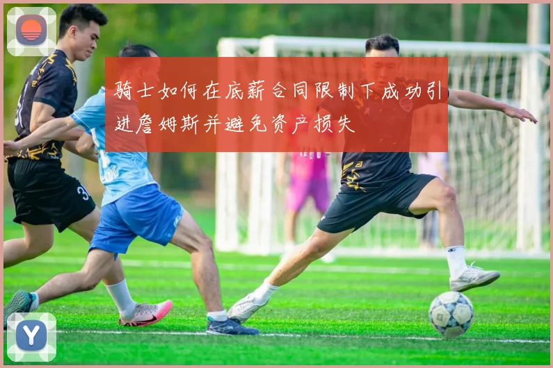骑士如何在底薪合同限制下成功引进詹姆斯并避免资产损失