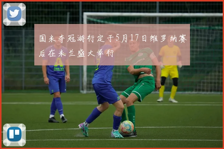 国米夺冠游行定于5月17日维罗纳赛后在米兰盛大举行