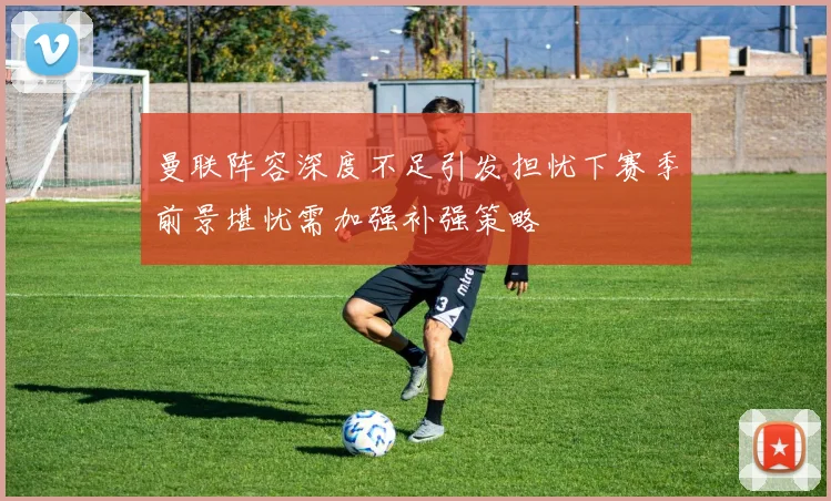 曼联阵容深度不足引发担忧下赛季前景堪忧需加强补强策略