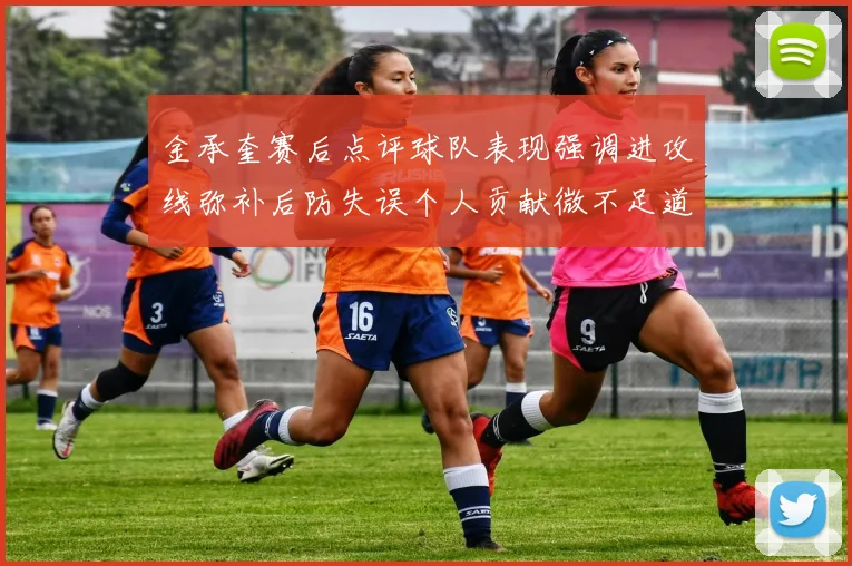 金承奎赛后点评球队表现强调进攻线弥补后防失误个人贡献微不足道