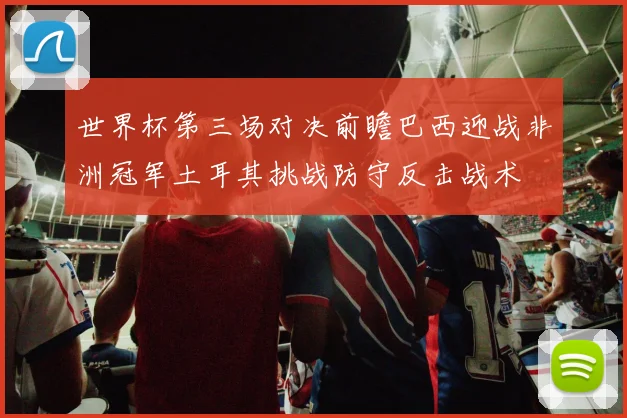 世界杯第三场对决前瞻巴西迎战非洲冠军土耳其挑战防守反击战术