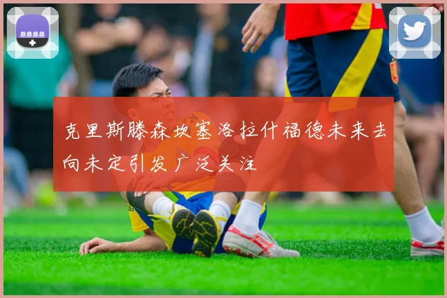 克里斯滕森坎塞洛拉什福德未来去向未定引发广泛关注