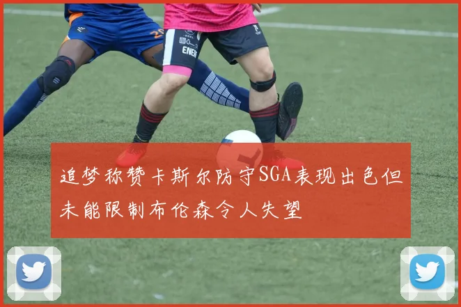追梦称赞卡斯尔防守SGA表现出色但未能限制布伦森令人失望