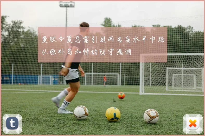 曼联今夏急需引进两名高水平中场以弥补乌加特的防守漏洞