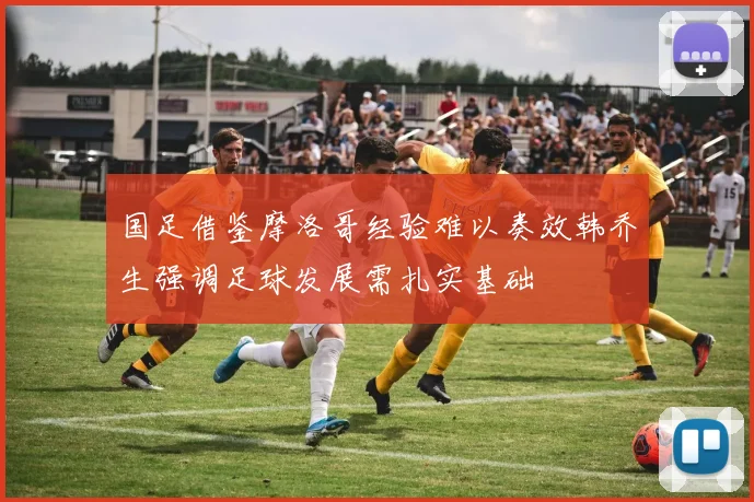 国足借鉴摩洛哥经验难以奏效韩乔生强调足球发展需扎实基础