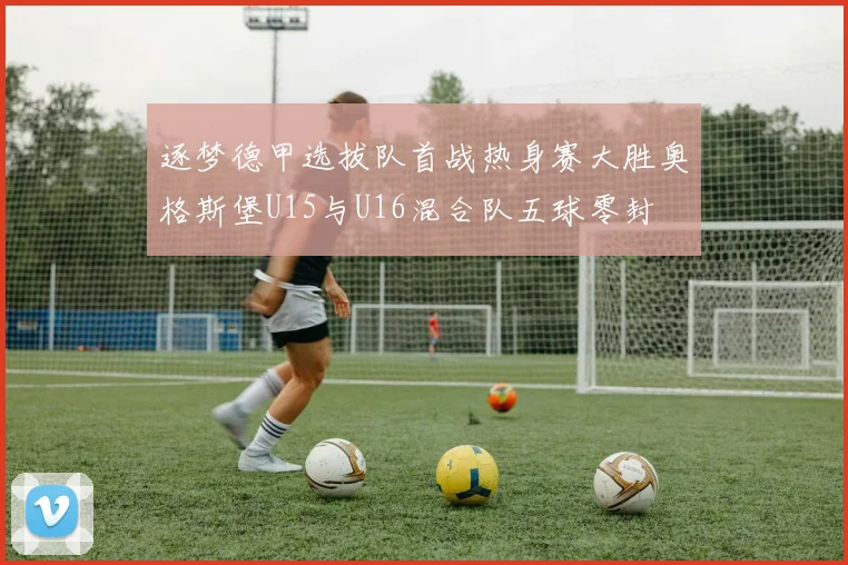 逐梦德甲选拔队首战热身赛大胜奥格斯堡U15与U16混合队五球零封